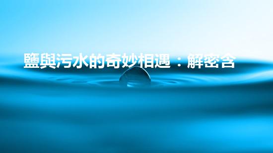 鹽與污水的奇妙相遇：解密含鹽污水處理的神秘密碼！